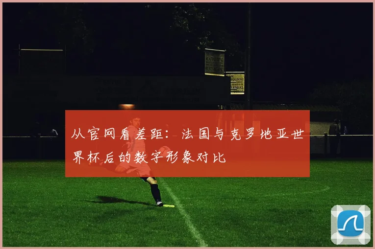 从官网看差距：法国与克罗地亚世界杯后的数字形象对比