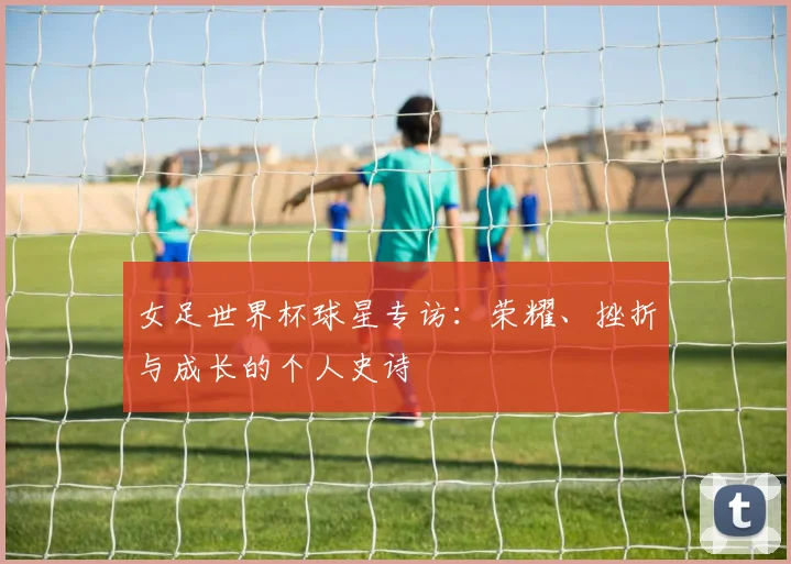 女足世界杯球星专访：荣耀、挫折与成长的个人史诗