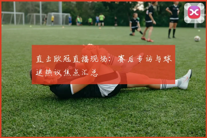 直击欧冠直播现场：赛后专访与球迷热议焦点汇总