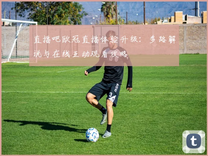 直播吧欧冠直播体验升级：多路解说与在线互动观看攻略
