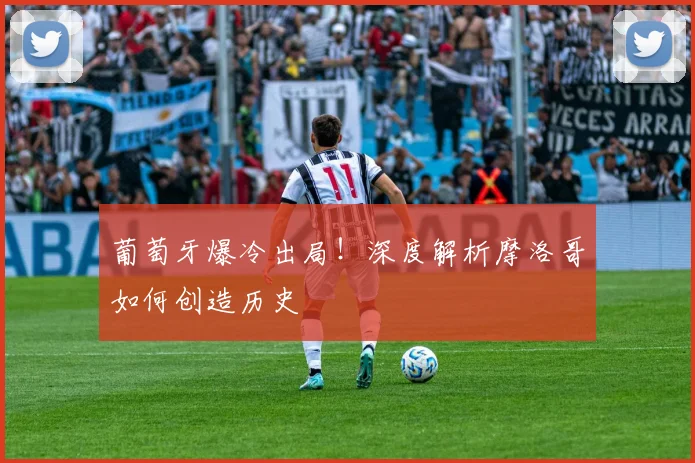 葡萄牙爆冷出局！深度解析摩洛哥如何创造历史