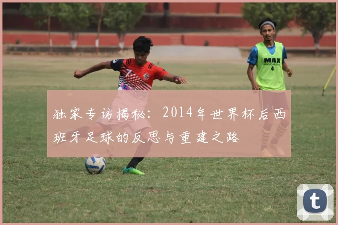 独家专访揭秘：2014年世界杯后西班牙足球的反思与重建之路