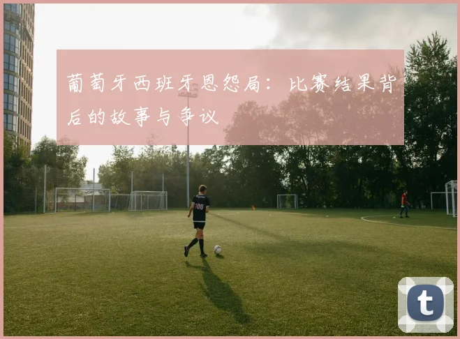 葡萄牙西班牙恩怨局：比赛结果背后的故事与争议