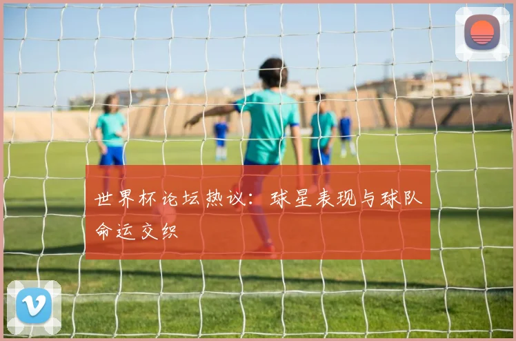 世界杯论坛热议：球星表现与球队命运交织
