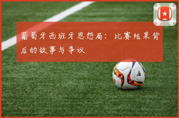 葡萄牙西班牙恩怨局：比赛结果背后的故事与争议