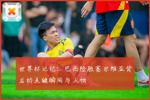 世界杯记忆：巴西险胜塞尔维亚背后的关键瞬间与人物