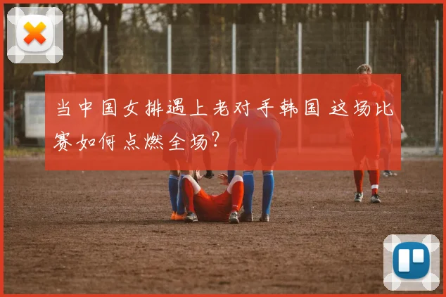 当中国女排遇上老对手韩国 这场比赛如何点燃全场？
