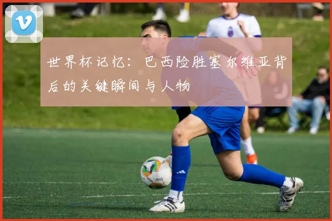 世界杯记忆：巴西险胜塞尔维亚背后的关键瞬间与人物